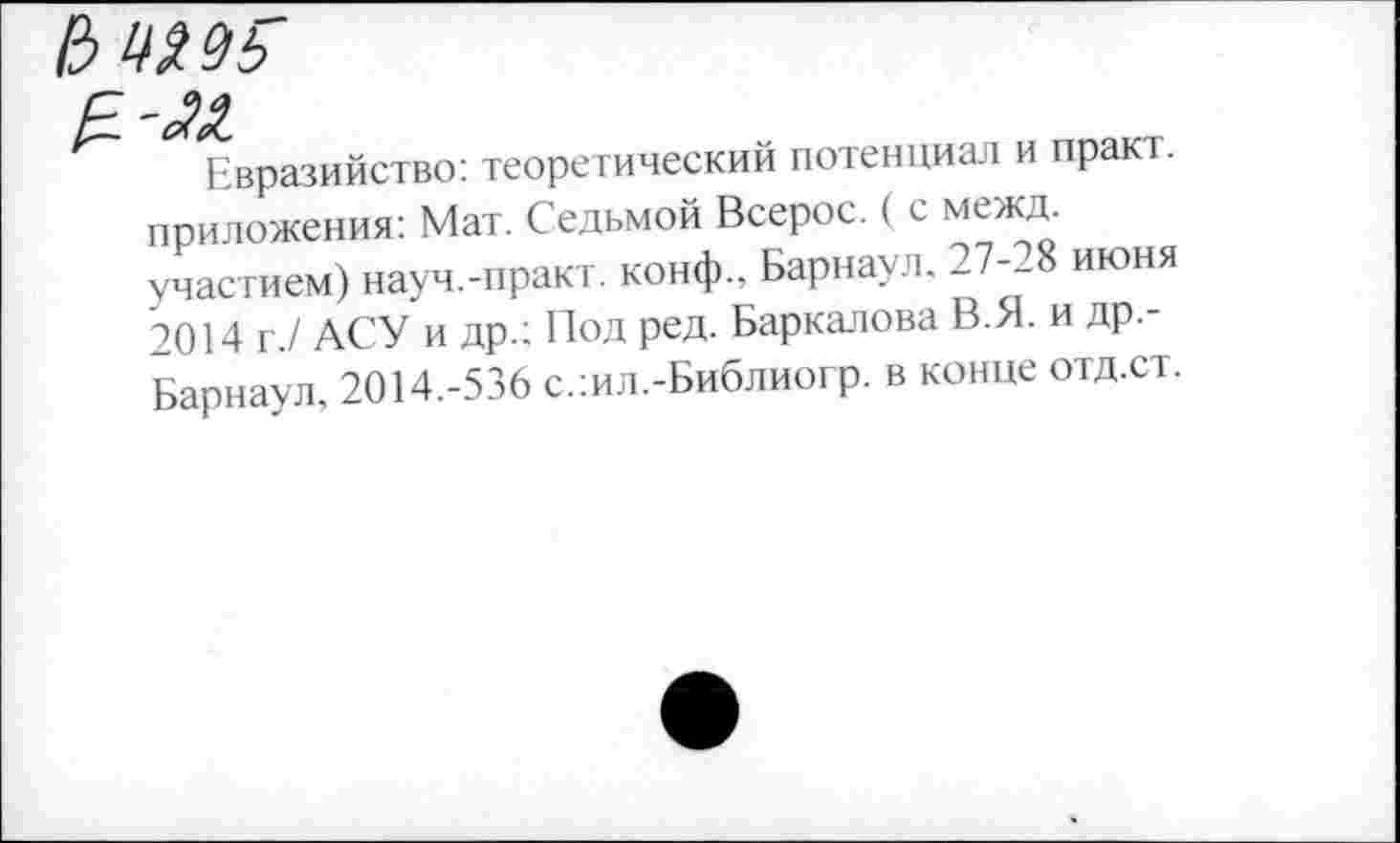 ﻿И Шё р
Евразийство: теоретический потенциал и практ. приложения: Мат. Седьмой Всерос. ( с межд. участием) науч.-практ. конф., Барнаул. 27-28 июня 2014 г./ АСУ и др.; Под ред. Баркалова В.Я. и др.-Барнаул, 2014.-536 с.:ил.-Библиогр. в конце отд.ст.